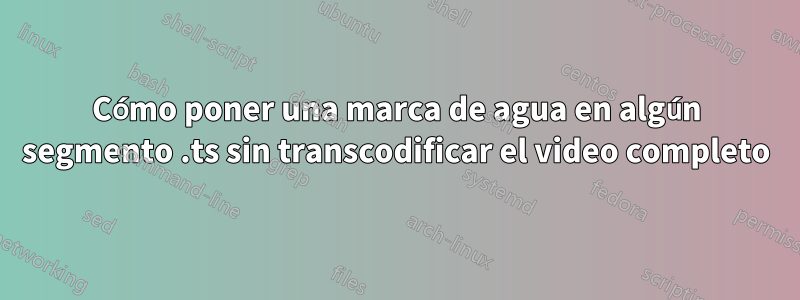 Cómo poner una marca de agua en algún segmento .ts sin transcodificar el video completo