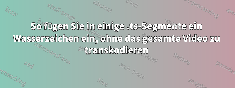 So fügen Sie in einige .ts-Segmente ein Wasserzeichen ein, ohne das gesamte Video zu transkodieren