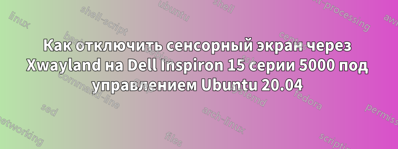 Как отключить сенсорный экран через Xwayland на Dell Inspiron 15 серии 5000 под управлением Ubuntu 20.04