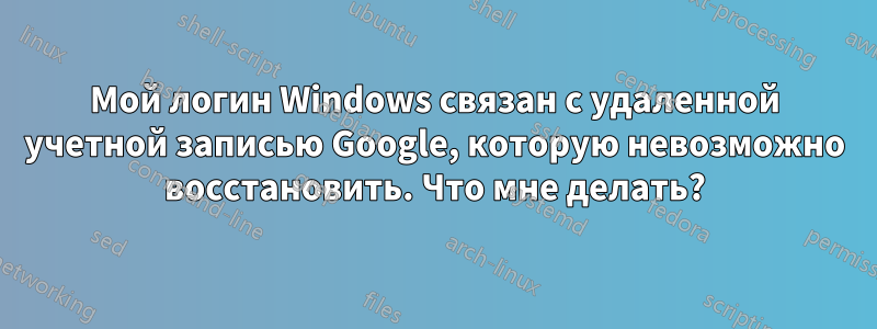 Мой логин Windows связан с удаленной учетной записью Google, которую невозможно восстановить. Что мне делать?