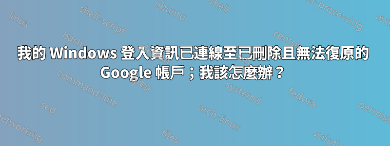 我的 Windows 登入資訊已連線至已刪除且無法復原的 Google 帳戶；我該怎麼辦？