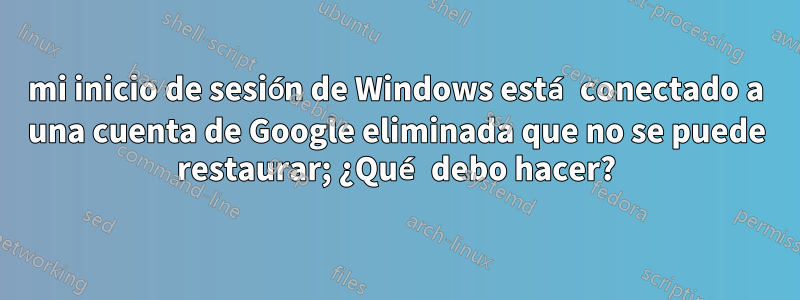 mi inicio de sesión de Windows está conectado a una cuenta de Google eliminada que no se puede restaurar; ¿Qué debo hacer?