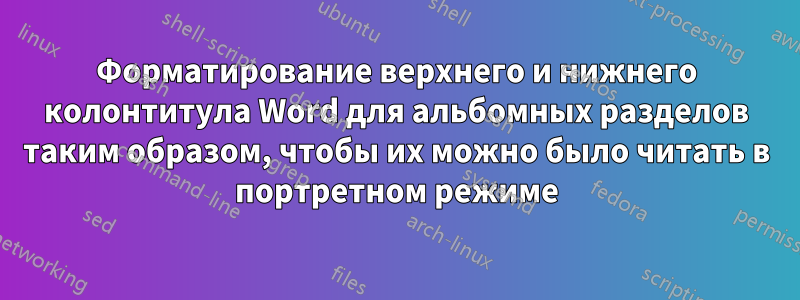 Форматирование верхнего и нижнего колонтитула Word для альбомных разделов таким образом, чтобы их можно было читать в портретном режиме