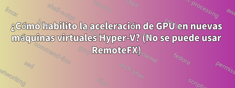 ¿Cómo habilito la aceleración de GPU en nuevas máquinas virtuales Hyper-V? (No se puede usar RemoteFX)