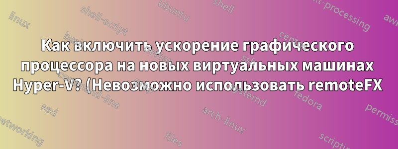 Как включить ускорение графического процессора на новых виртуальных машинах Hyper-V? (Невозможно использовать remoteFX)