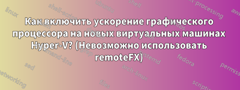 Как включить ускорение графического процессора на новых виртуальных машинах Hyper-V? (Невозможно использовать remoteFX)