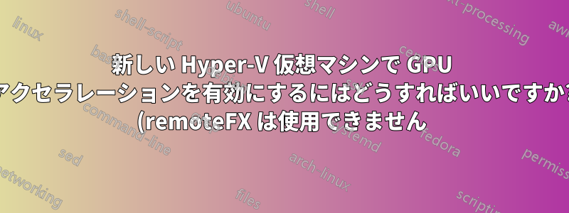 新しい Hyper-V 仮想マシンで GPU アクセラレーションを有効にするにはどうすればいいですか? (remoteFX は使用できません)