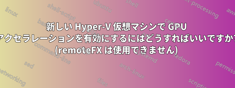 新しい Hyper-V 仮想マシンで GPU アクセラレーションを有効にするにはどうすればいいですか? (remoteFX は使用できません)