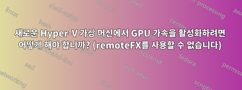 새로운 Hyper-V 가상 머신에서 GPU 가속을 활성화하려면 어떻게 해야 합니까? (remoteFX를 사용할 수 없습니다)