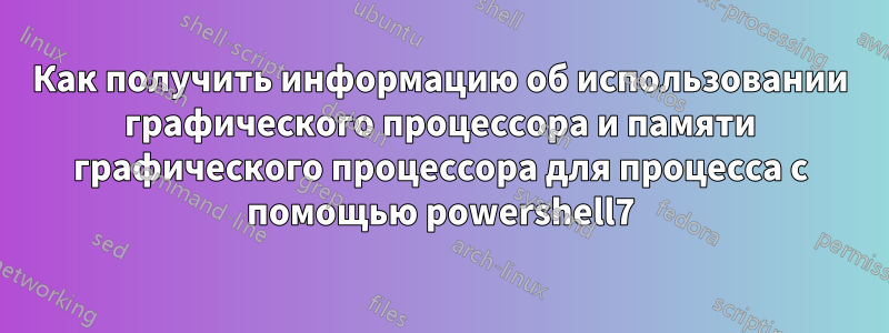 Как получить информацию об использовании графического процессора и памяти графического процессора для процесса с помощью powershell7