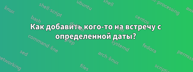 Как добавить кого-то на встречу с определенной даты?