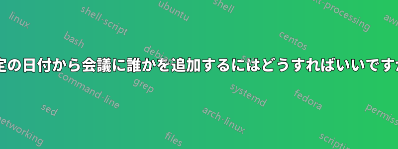 特定の日付から会議に誰かを追加するにはどうすればいいですか?