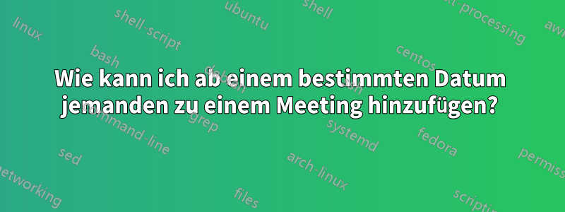 Wie kann ich ab einem bestimmten Datum jemanden zu einem Meeting hinzufügen?