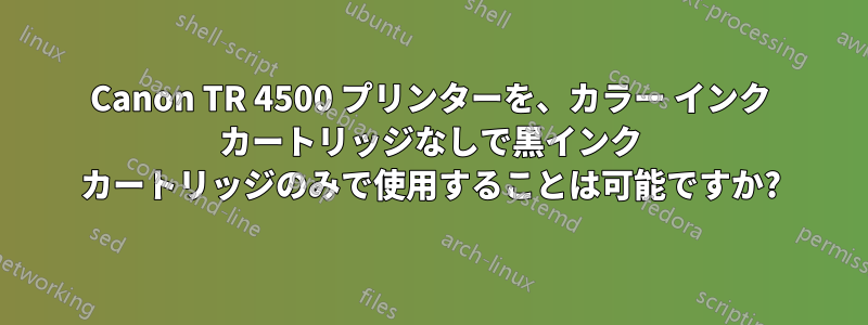 Canon TR 4500 プリンターを、カラー インク カートリッジなしで黒インク カートリッジのみで使用することは可能ですか?