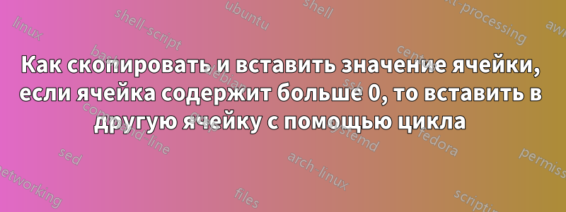 Как скопировать и вставить значение ячейки, если ячейка содержит больше 0, то вставить в другую ячейку с помощью цикла