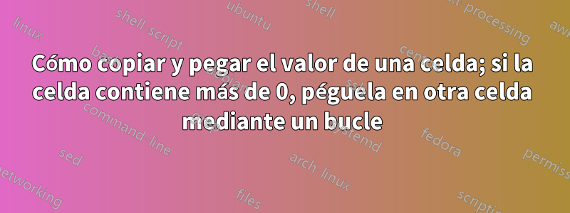 Cómo copiar y pegar el valor de una celda; si la celda contiene más de 0, péguela en otra celda mediante un bucle