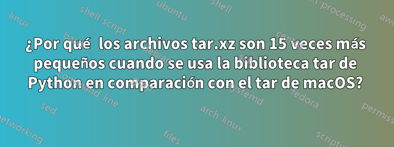 ¿Por qué los archivos tar.xz son 15 veces más pequeños cuando se usa la biblioteca tar de Python en comparación con el tar de macOS?