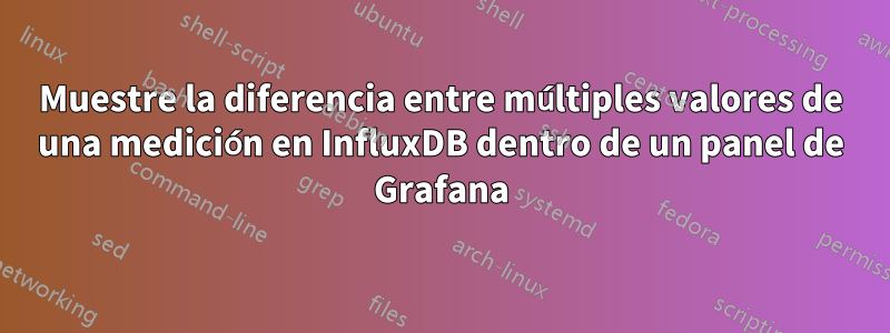 Muestre la diferencia entre múltiples valores de una medición en InfluxDB dentro de un panel de Grafana