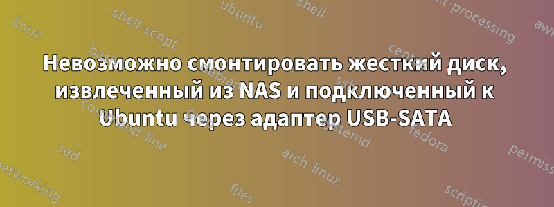 Невозможно смонтировать жесткий диск, извлеченный из NAS и подключенный к Ubuntu через адаптер USB-SATA