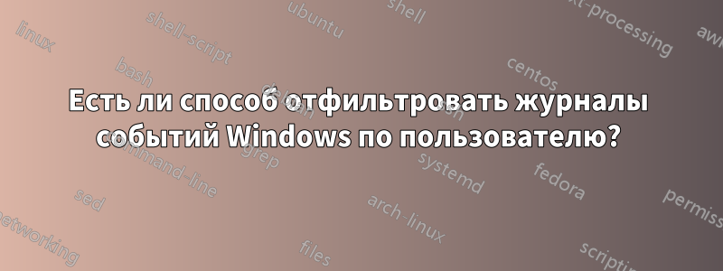 Есть ли способ отфильтровать журналы событий Windows по пользователю?