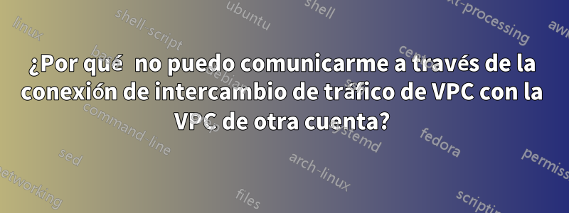 ¿Por qué no puedo comunicarme a través de la conexión de intercambio de tráfico de VPC con la VPC de otra cuenta?