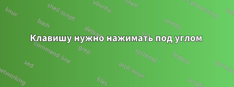 Клавишу нужно нажимать под углом