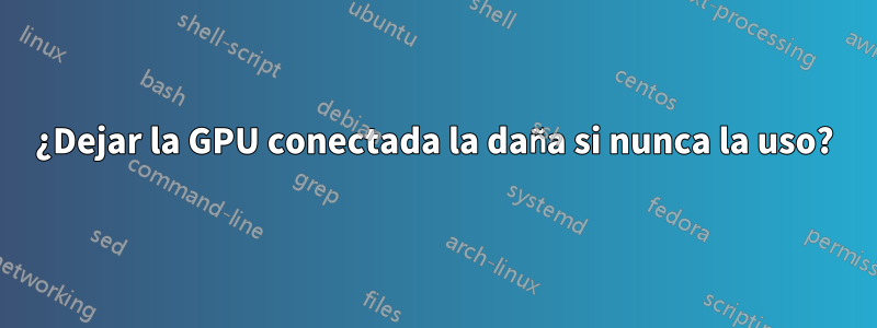 ¿Dejar la GPU conectada la daña si nunca la uso?