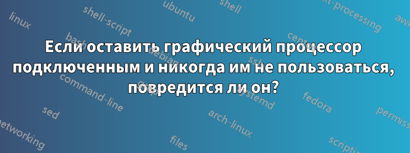 Если оставить графический процессор подключенным и никогда им не пользоваться, повредится ли он?