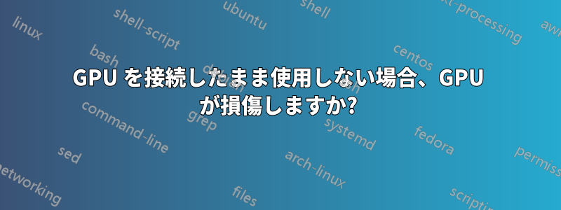 GPU を接続したまま使用しない場合、GPU が損傷しますか?