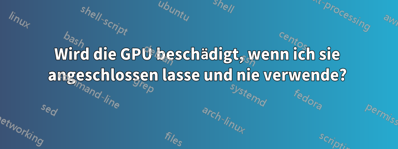 Wird die GPU beschädigt, wenn ich sie angeschlossen lasse und nie verwende?