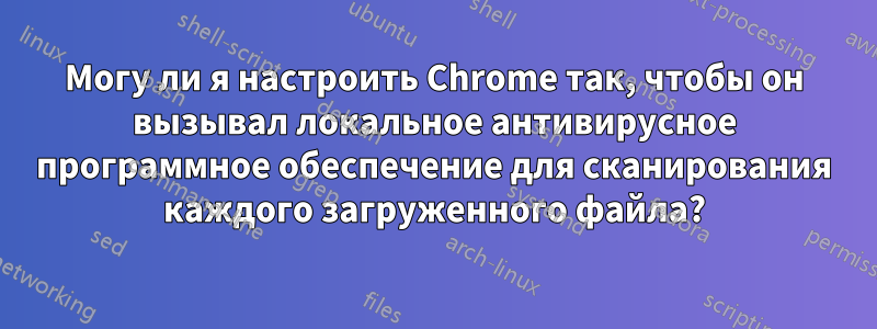 Могу ли я настроить Chrome так, чтобы он вызывал локальное антивирусное программное обеспечение для сканирования каждого загруженного файла?