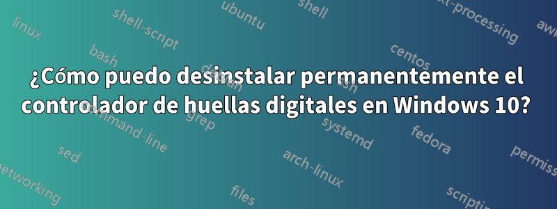 ¿Cómo puedo desinstalar permanentemente el controlador de huellas digitales en Windows 10?