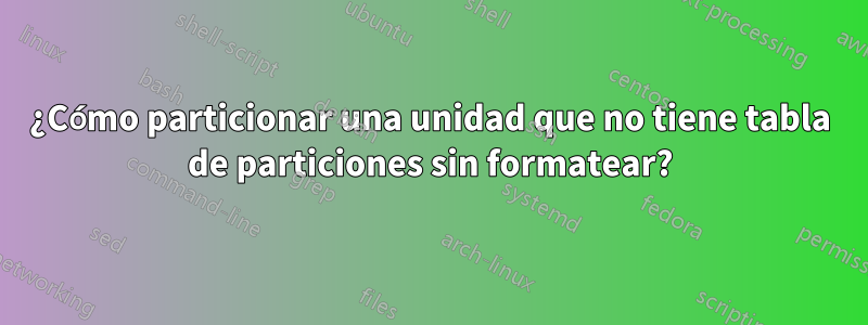 ¿Cómo particionar una unidad que no tiene tabla de particiones sin formatear?