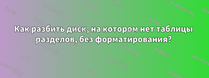 Как разбить диск, на котором нет таблицы разделов, без форматирования?