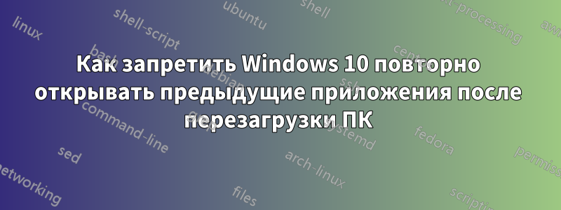 Как запретить Windows 10 повторно открывать предыдущие приложения после перезагрузки ПК