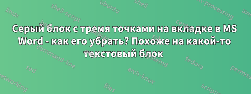 Серый блок с тремя точками на вкладке в MS Word - как его убрать? Похоже на какой-то текстовый блок 