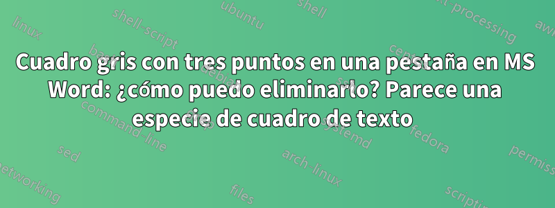 Cuadro gris con tres puntos en una pestaña en MS Word: ¿cómo puedo eliminarlo? Parece una especie de cuadro de texto 