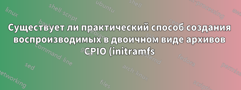 Существует ли практический способ создания воспроизводимых в двоичном виде архивов CPIO (initramfs)?