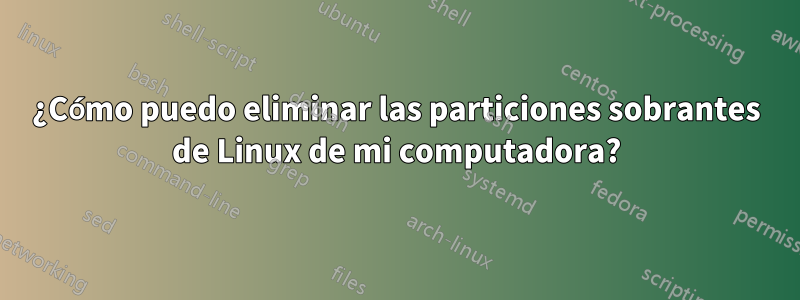 ¿Cómo puedo eliminar las particiones sobrantes de Linux de mi computadora?