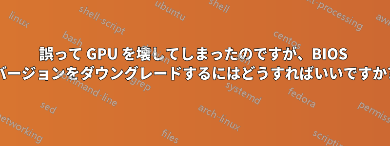 誤って GPU を壊してしまったのですが、BIOS バージョンをダウングレードするにはどうすればいいですか?