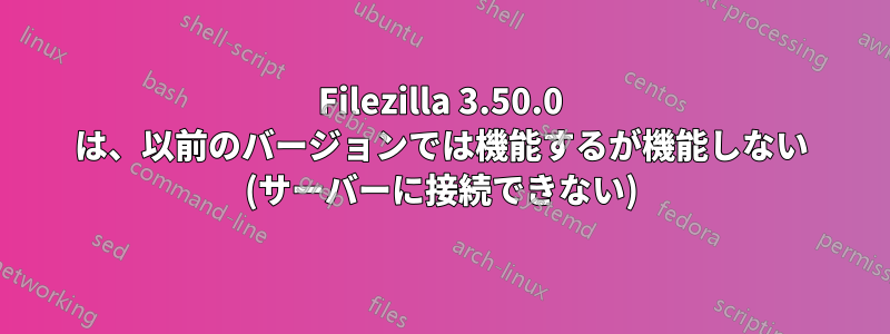 Filezilla 3.50.0 は、以前のバージョンでは機能するが機能しない (サーバーに接続できない)