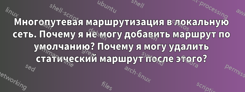 Многопутевая маршрутизация в локальную сеть. Почему я не могу добавить маршрут по умолчанию? Почему я могу удалить статический маршрут после этого?