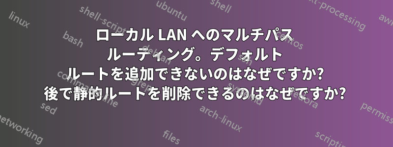 ローカル LAN へのマルチパス ルーティング。デフォルト ルートを追加できないのはなぜですか? 後で静的ルートを削除できるのはなぜですか?