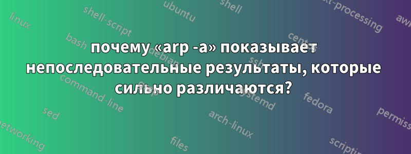 почему «arp -a» показывает непоследовательные результаты, которые сильно различаются?