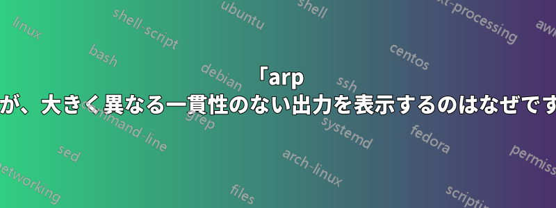 「arp -a」が、大きく異なる一貫性のない出力を表示するのはなぜですか?