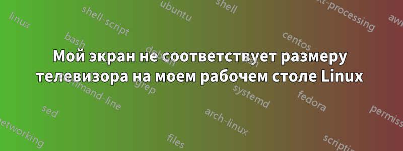 Мой экран не соответствует размеру телевизора на моем рабочем столе Linux