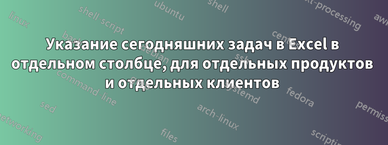 Указание сегодняшних задач в Excel в отдельном столбце, для отдельных продуктов и отдельных клиентов