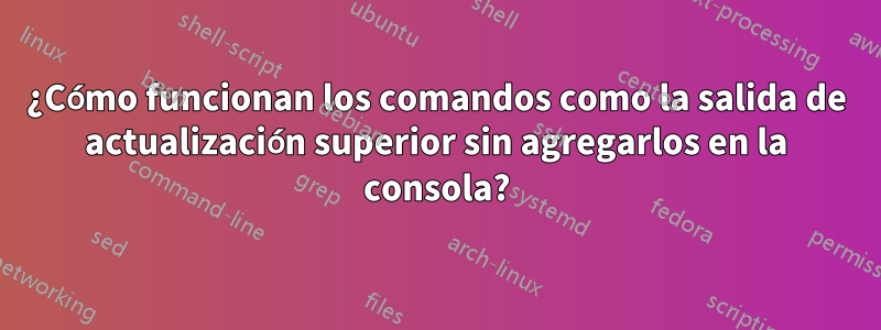 ¿Cómo funcionan los comandos como la salida de actualización superior sin agregarlos en la consola?