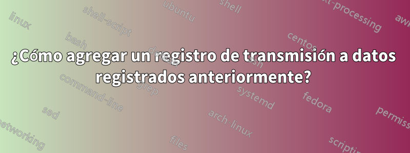 ¿Cómo agregar un registro de transmisión a datos registrados anteriormente?