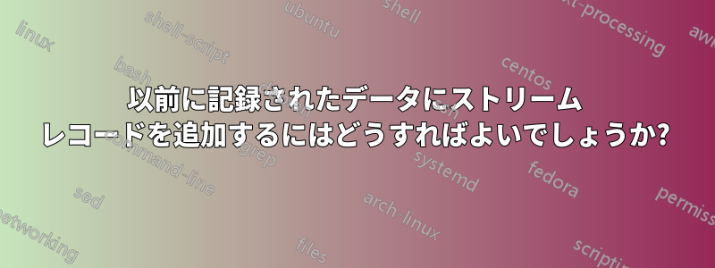 以前に記録されたデータにストリーム レコードを追加するにはどうすればよいでしょうか?